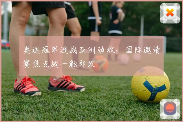 奥运冠军迎战亚洲劲旅，国际邀请赛焦点战一触即发