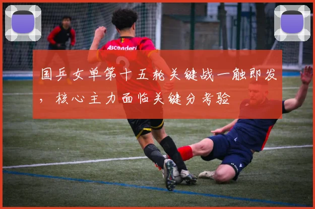 国乒女单第十五轮关键战一触即发，核心主力面临关键分考验