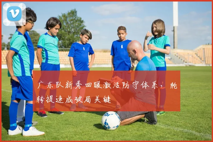 广东队新秀回暖激活防守体系，轮转提速成破局关键