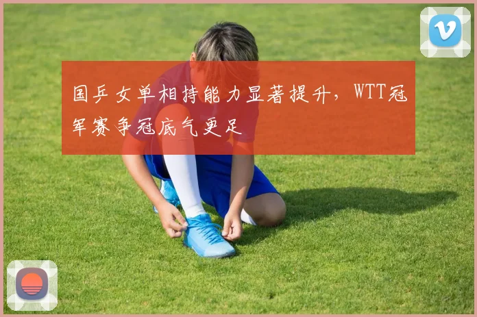 国乒女单相持能力显著提升，WTT冠军赛争冠底气更足