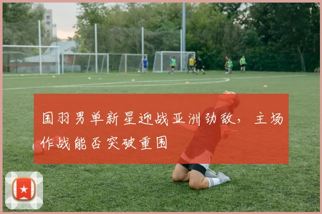 国羽男单新星迎战亚洲劲敌，主场作战能否突破重围