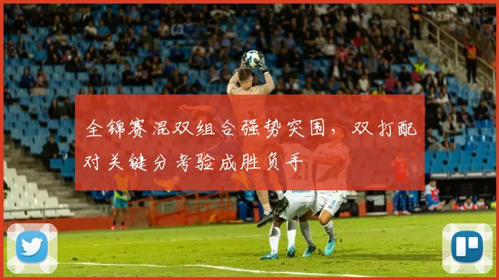 全锦赛混双组合强势突围，双打配对关键分考验成胜负手