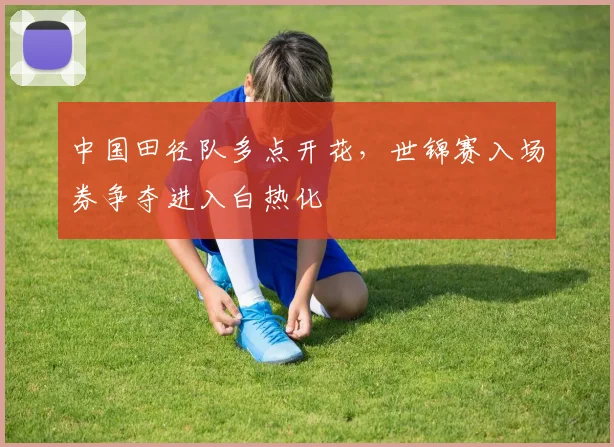 中国田径队多点开花，世锦赛入场券争夺进入白热化