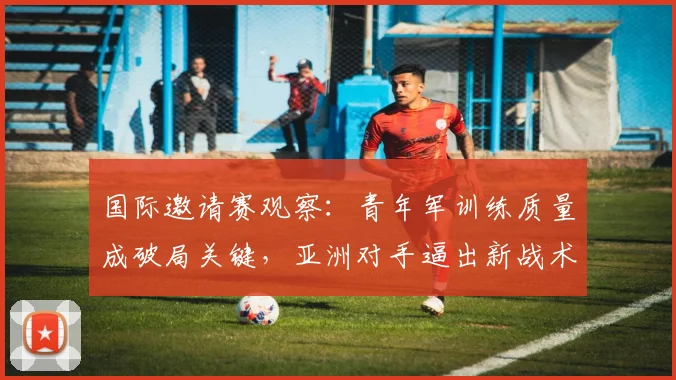 国际邀请赛观察：青年军训练质量成破局关键，亚洲对手逼出新战术