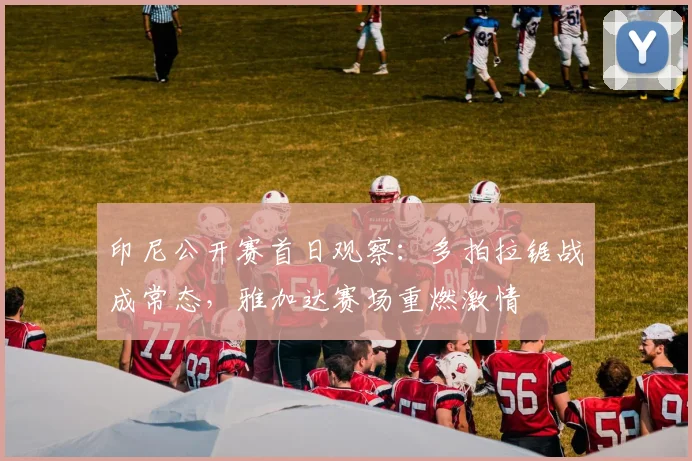 印尼公开赛首日观察：多拍拉锯战成常态，雅加达赛场重燃激情