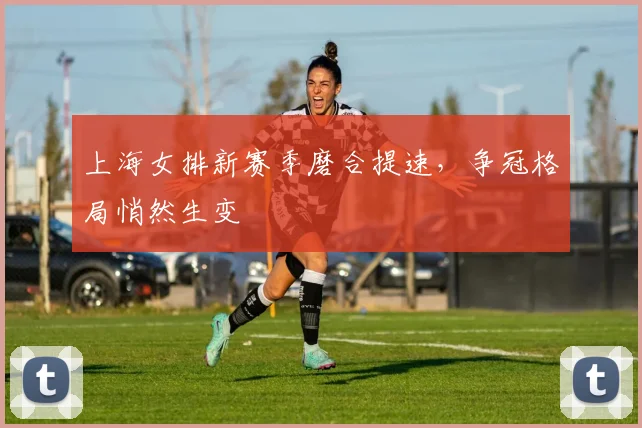 上海女排新赛季磨合提速，争冠格局悄然生变