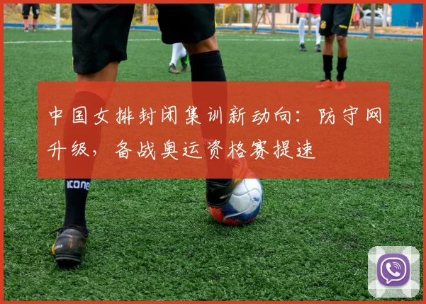 中国女排封闭集训新动向：防守网升级，备战奥运资格赛提速