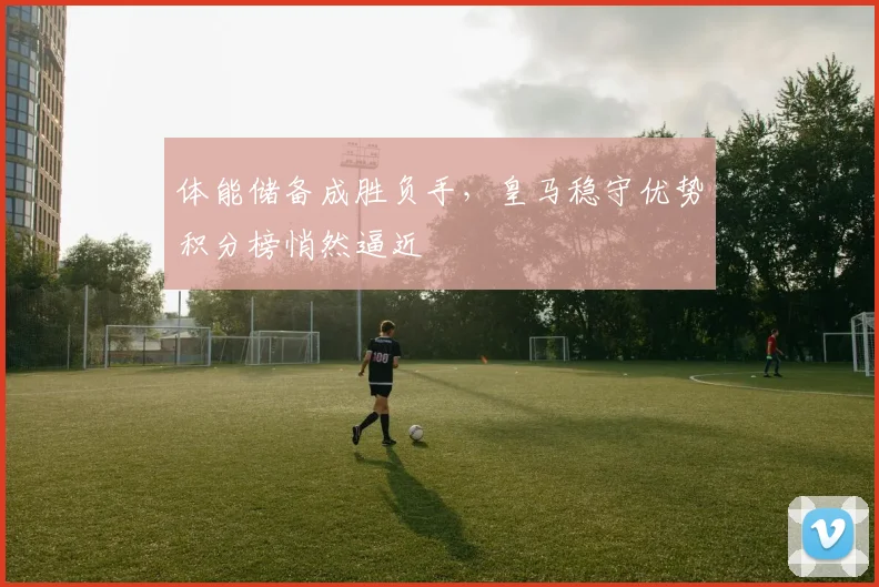 体能储备成胜负手，皇马稳守优势积分榜悄然逼近