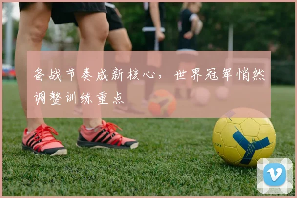 备战节奏成新核心，世界冠军悄然调整训练重点