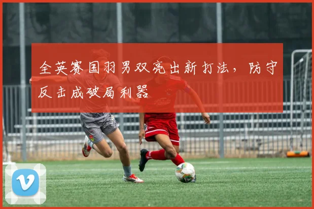 全英赛国羽男双亮出新打法，防守反击成破局利器
