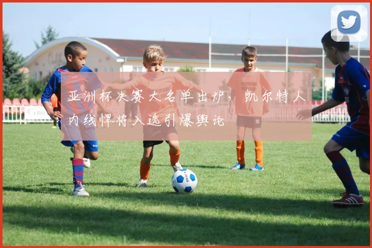 亚洲杯决赛大名单出炉，凯尔特人内线悍将入选引爆舆论