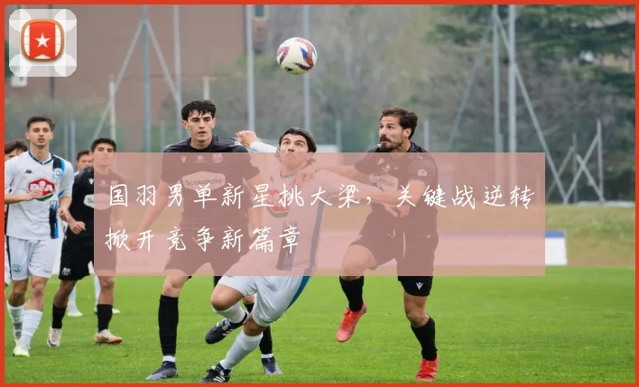 国羽男单新星挑大梁，关键战逆转掀开竞争新篇章
