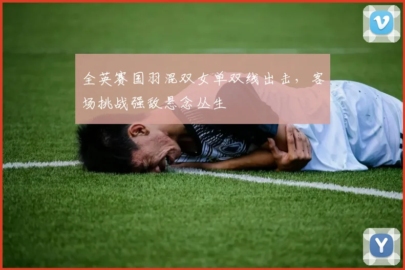 全英赛国羽混双女单双线出击，客场挑战强敌悬念丛生