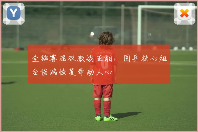 全锦赛混双激战正酣，国乒核心组合伤病恢复牵动人心