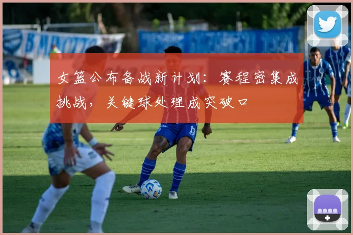 女篮公布备战新计划：赛程密集成挑战，关键球处理成突破口