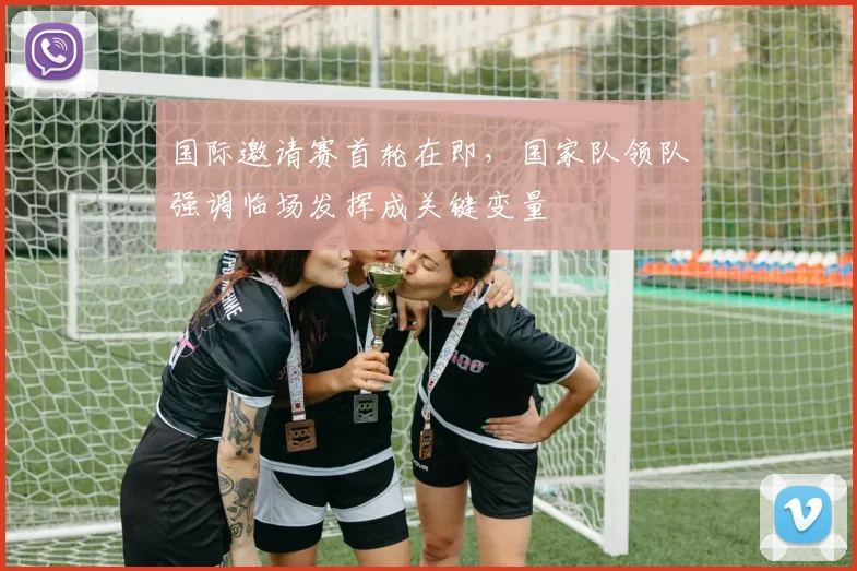 国际邀请赛首轮在即，国家队领队强调临场发挥成关键变量