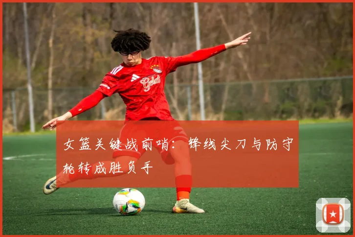女篮关键战前哨：锋线尖刀与防守轮转成胜负手