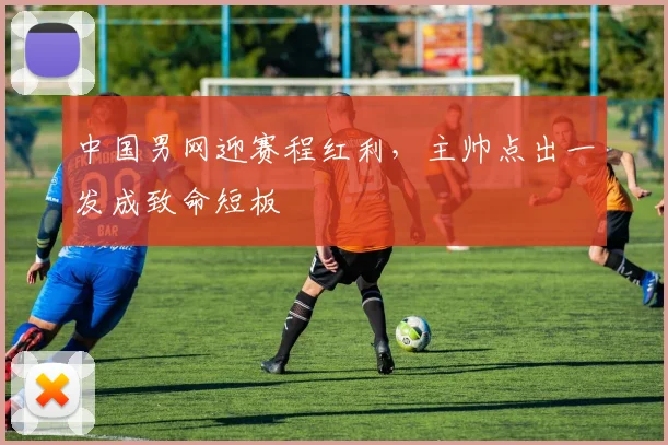 中国男网迎赛程红利，主帅点出一发成致命短板