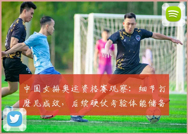 中国女排奥运资格赛观察：细节打磨见成效，后续硬仗考验体能储备