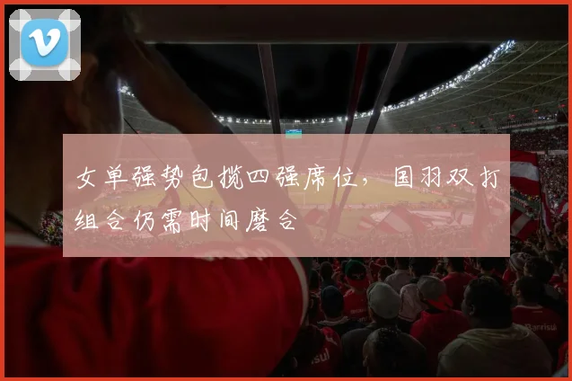 女单强势包揽四强席位，国羽双打组合仍需时间磨合