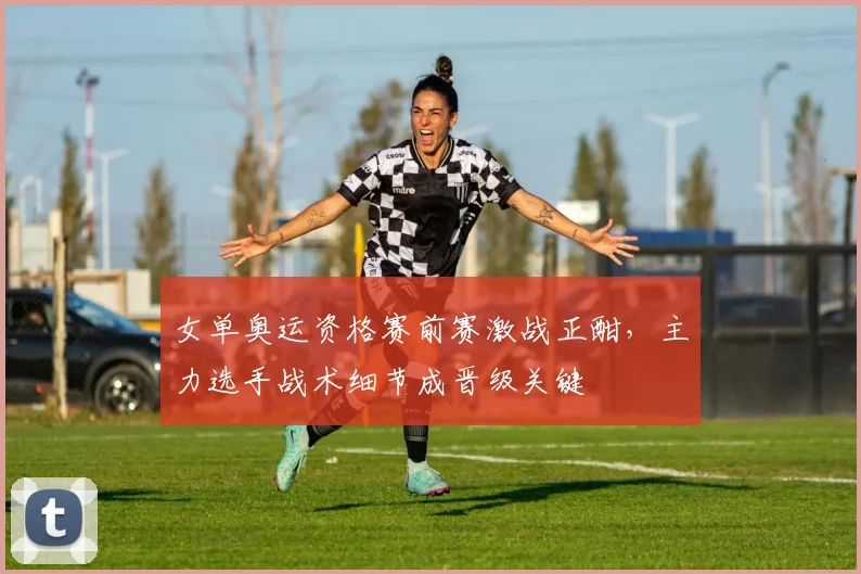 女单奥运资格赛前赛激战正酣，主力选手战术细节成晋级关键
