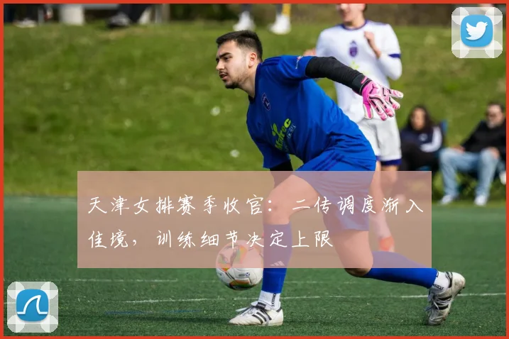 天津女排赛季收官：二传调度渐入佳境，训练细节决定上限