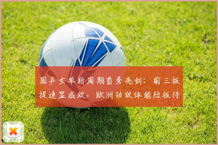 国乒女单新周期首秀亮剑：前三板提速显成效，欧洲劲敌体能短板待补