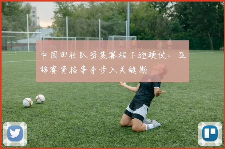 中国田径队密集赛程下迎硬仗，亚锦赛资格争夺步入关键期