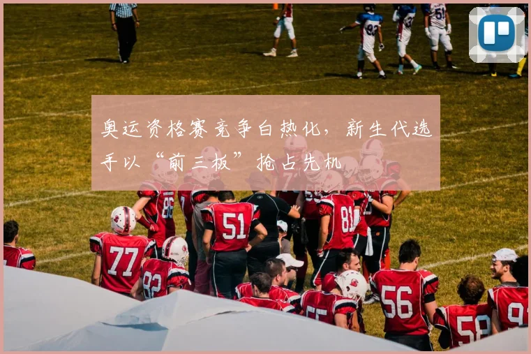 奥运资格赛竞争白热化，新生代选手以“前三板”抢占先机