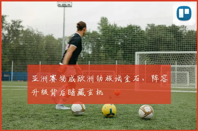 亚洲赛场成欧洲劲旅试金石，阵容升级背后暗藏玄机
