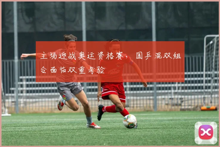 主场迎战奥运资格赛，国乒混双组合面临双重考验