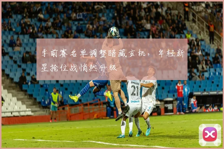 季前赛名单调整暗藏玄机，年轻新星抢位战悄然升级