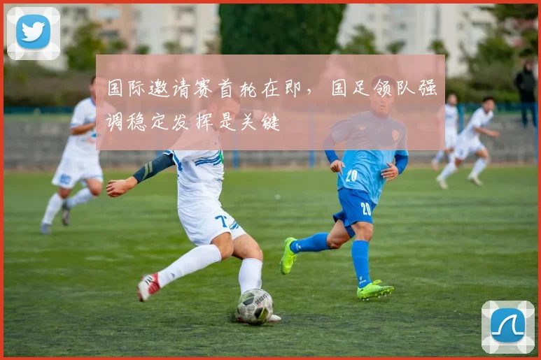 国际邀请赛首轮在即，国足领队强调稳定发挥是关键