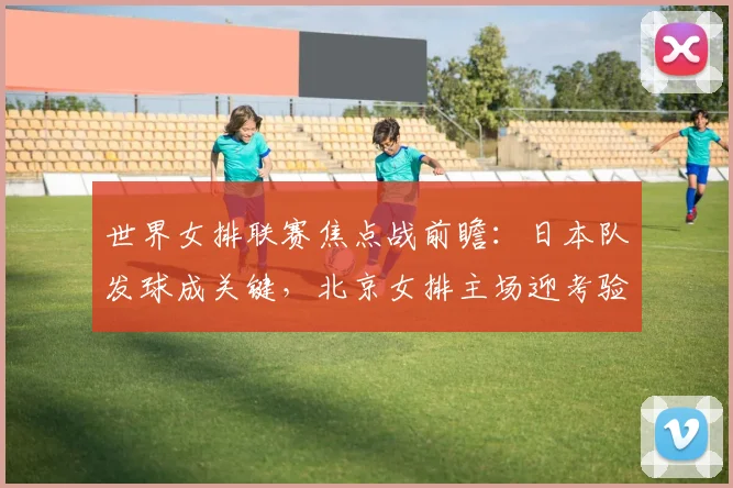世界女排联赛焦点战前瞻：日本队发球成关键，北京女排主场迎考验
