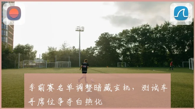 季前赛名单调整暗藏玄机，测试车手席位争夺白热化