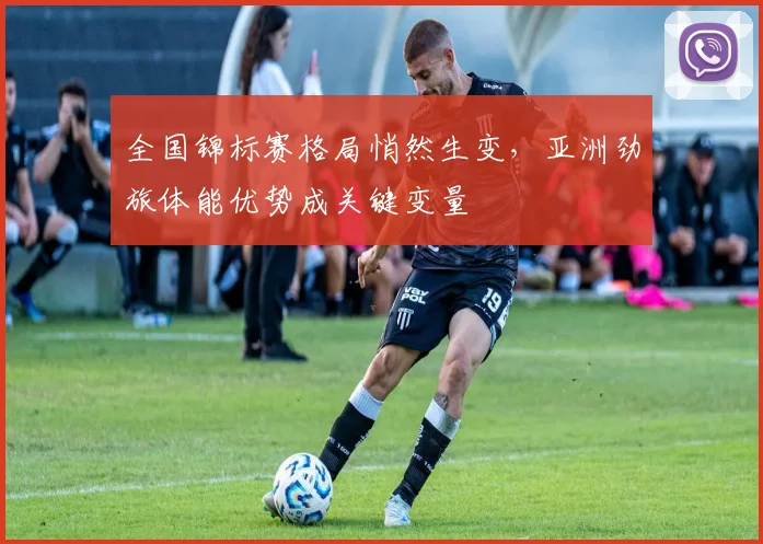 全国锦标赛格局悄然生变，亚洲劲旅体能优势成关键变量
