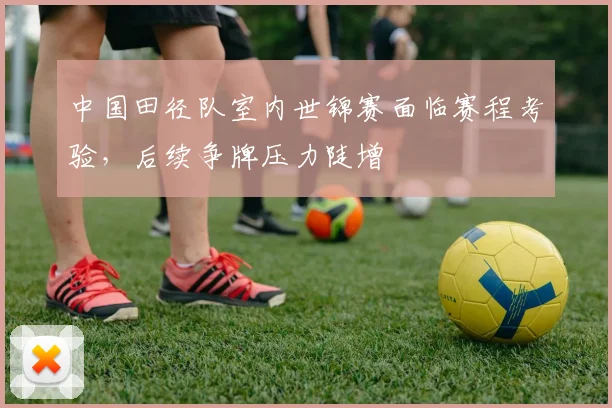 中国田径队室内世锦赛面临赛程考验，后续争牌压力陡增