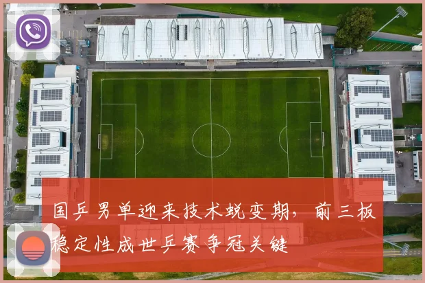 国乒男单迎来技术蜕变期，前三板稳定性成世乒赛争冠关键