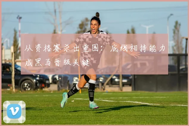 从资格赛杀出重围：底线相持能力成黑马晋级关键