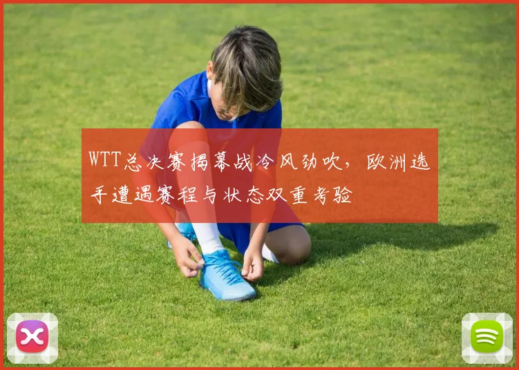WTT总决赛揭幕战冷风劲吹，欧洲选手遭遇赛程与状态双重考验