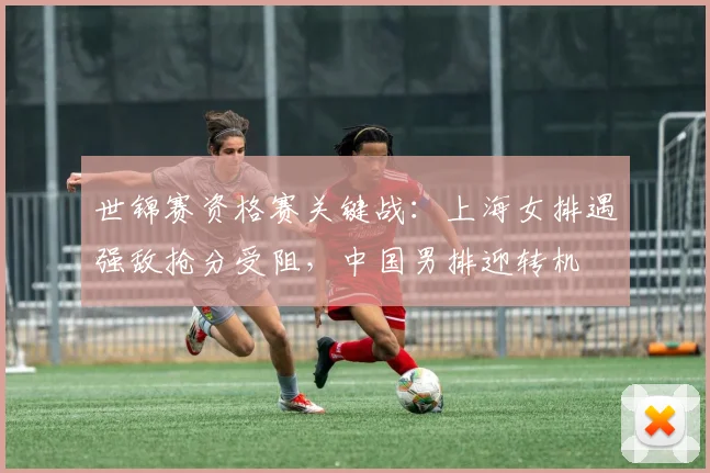 世锦赛资格赛关键战：上海女排遇强敌抢分受阻，中国男排迎转机
