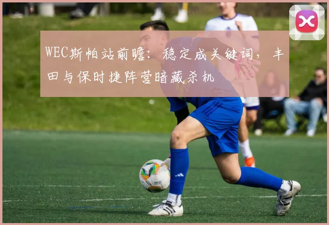 WEC斯帕站前瞻：稳定成关键词，丰田与保时捷阵营暗藏杀机