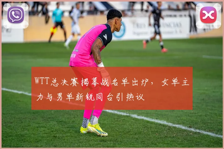 WTT总决赛揭幕战名单出炉，女单主力与男单新锐同台引热议