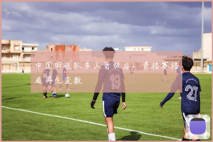 中国田径队多人晋级后，资格赛格局再生变数