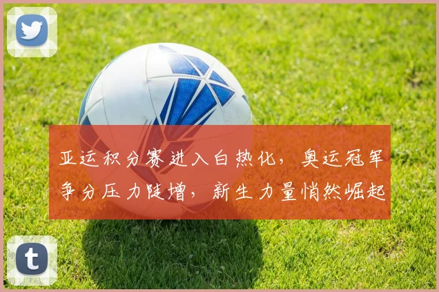 亚运积分赛进入白热化，奥运冠军争分压力陡增，新生力量悄然崛起