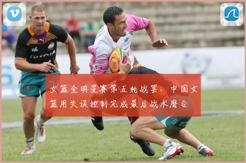 女篮全明星赛第五轮战罢，中国女篮用失误控制完成最后战术磨合
