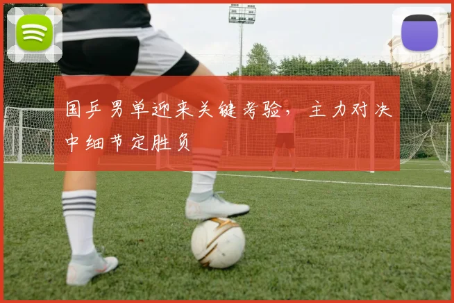 国乒男单迎来关键考验，主力对决中细节定胜负
