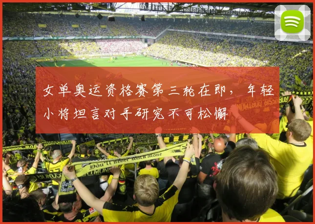 女单奥运资格赛第三轮在即，年轻小将坦言对手研究不可松懈