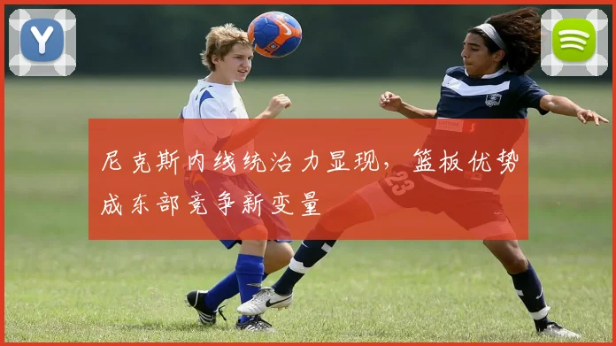 尼克斯内线统治力显现，篮板优势成东部竞争新变量