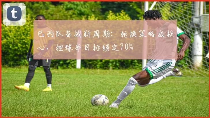 巴西队备战新周期：轮换策略成核心，控球率目标锁定70%